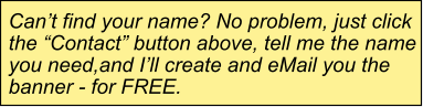 Can’t find your name? No problem, just click the “Contact” button above, tell me the name you need,and I’ll create and eMail you the banner - for FREE.